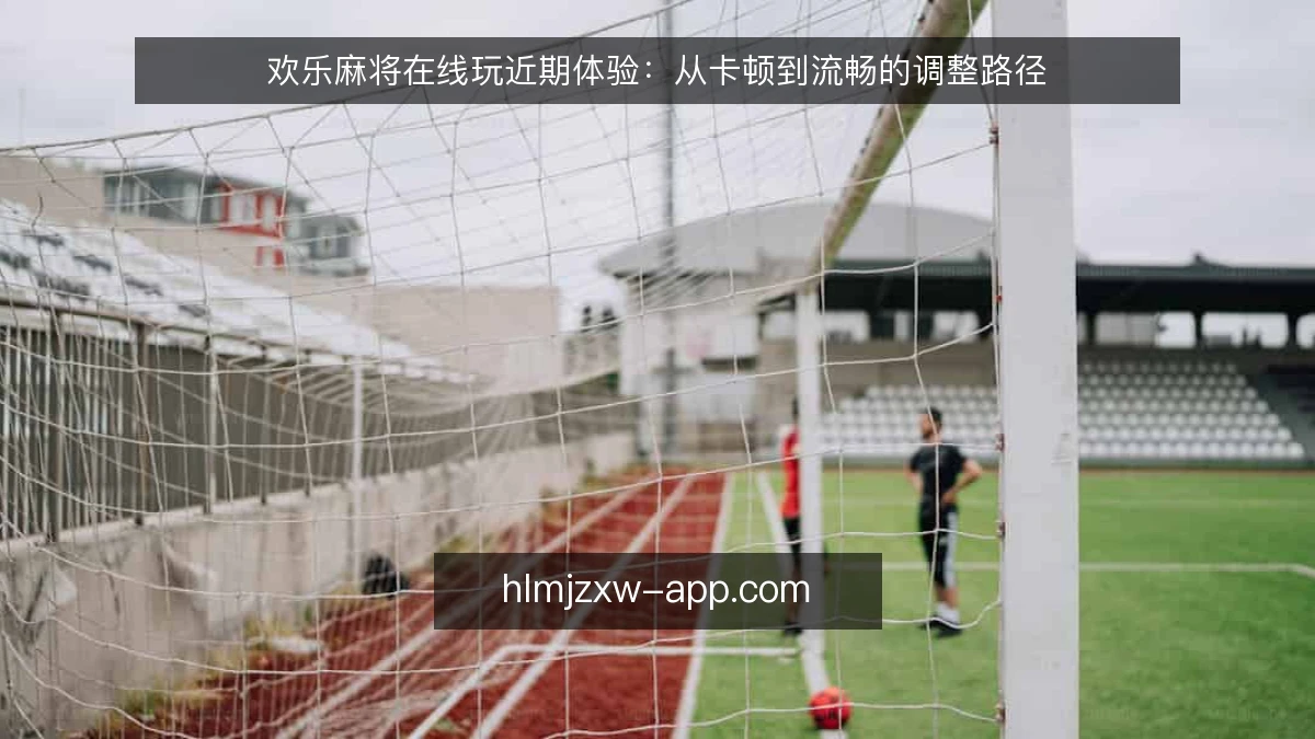 欢乐麻将在线玩近期体验:从卡顿到流畅的调整路径