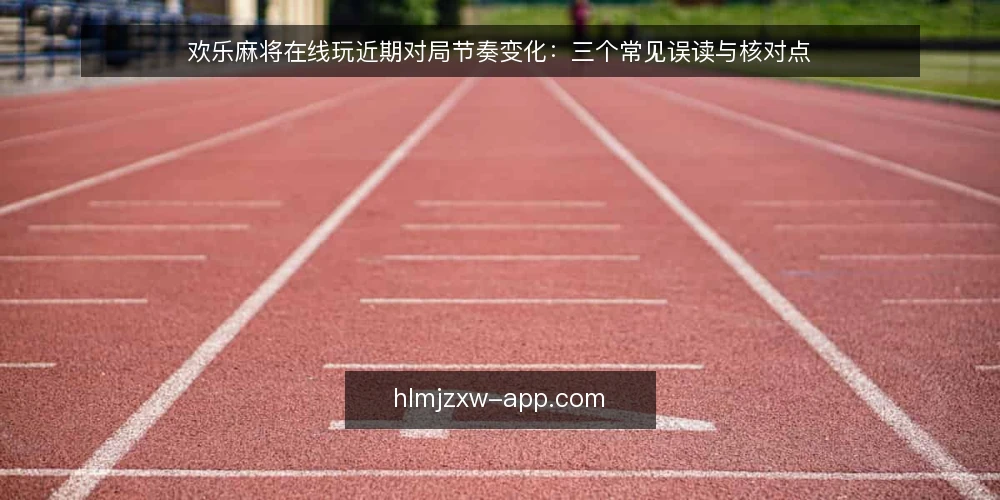 欢乐麻将在线玩近期对局节奏变化:三个常见误读与核对点 — 近期对局节奏的明显变化 配图